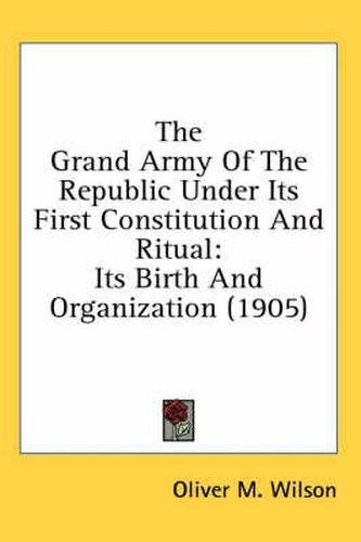 Cover image for The Grand Army of the Republic Under Its First Constitution and Ritual: Its Birth and Organization (1905)