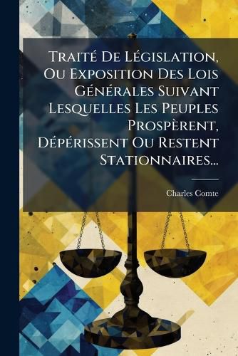 Cover image for Traite De Legislation, Ou Exposition Des Lois Generales Suivant Lesquelles Les Peuples Prosperent, Deperissent Ou Restent Stationnaires...