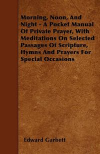 Cover image for Morning, Noon, And Night - A Pocket Manual Of Private Prayer, With Meditations On Selected Passages Of Scripture, Hymns And Prayers For Special Occasions