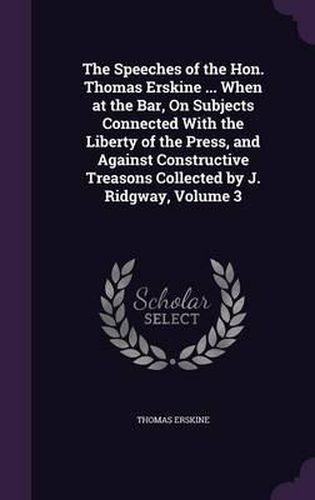 The Speeches of the Hon. Thomas Erskine ... When at the Bar, on Subjects Connected with the Liberty of the Press, and Against Constructive Treasons Collected by J. Ridgway, Volume 3