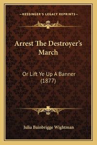 Cover image for Arrest the Destroyer's March: Or Lift Ye Up a Banner (1877)