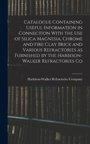 Cover image for Catalogue Containing Useful Information in Connection With the use of Silica Magnesia, Chrome and Fire Clay Brick and Various Refractories as Furnished by the Harbison-Walker Refractories Co