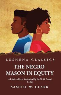 Cover image for The Negro Mason in Equity A Public Address Authorized by the M. W. Grand Lodge