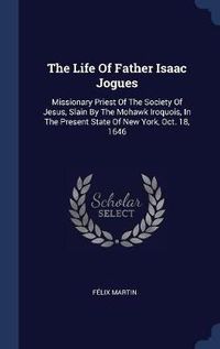 Cover image for The Life of Father Isaac Jogues: Missionary Priest of the Society of Jesus, Slain by the Mohawk Iroquois, in the Present State of New York, Oct. 18, 1646