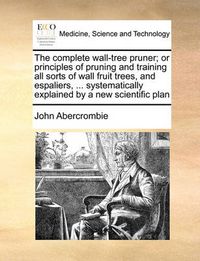 Cover image for The Complete Wall-Tree Pruner; Or Principles of Pruning and Training All Sorts of Wall Fruit Trees, and Espaliers, ... Systematically Explained by a New Scientific Plan