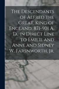 Cover image for The Descendants of Alfred the Great, King of England, 871-901 A. D., in Direct Line to Emilie and Anne and Sidney W. Farsnworth, Jr.