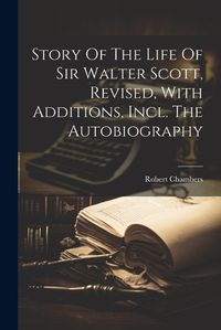 Cover image for Story Of The Life Of Sir Walter Scott, Revised, With Additions, Incl. The Autobiography