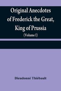 Cover image for Original anecdotes of Frederick the Great, King of Prussia: and of his family, his court, his ministers, his academies, and his literary friends (Volume I)