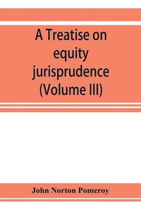 Cover image for A treatise on equity jurisprudence: as administered in the United States of America, adapted for all the states and to the union of legal and equitable remedies under the reformed procedure (Volume III)