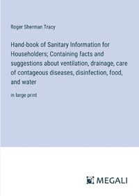 Cover image for Hand-book of Sanitary Information for Householders; Containing facts and suggestions about ventilation, drainage, care of contageous diseases, disinfection, food, and water