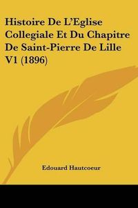 Cover image for Histoire de L'Eglise Collegiale Et Du Chapitre de Saint-Pierre de Lille V1 (1896)