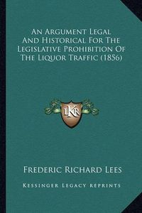 Cover image for An Argument Legal and Historical for the Legislative Prohibition of the Liquor Traffic (1856)