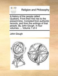 Cover image for A History of the People Called Quakers. from Their First Rise to the Present Time. Compiled from Authentic Records, and from the Writings of That People. by John Gough. in Four Volumes. ... Volume 1 of 4