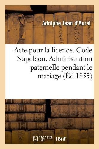 Cover image for Acte Pour La Licence. Code Napoleon. Administration Paternelle Pendant Le Mariage: Administration Du Tuteur. Code de Procedure. Procedure Ordinaire Et Celle Devant Les Juges de Paix