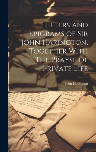 Letters and Epigrams of Sir John Harington, Together With The Prayse of Private Life