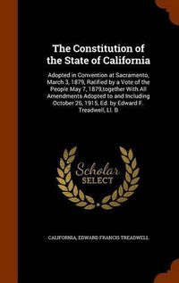 Cover image for The Constitution of the State of California: Adopted in Convention at Sacramento, March 3, 1879, Ratified by a Vote of the People May 7, 1879, Together with All Amendments Adopted to and Including October 26, 1915, Ed. by Edward F. Treadwell, LL. B