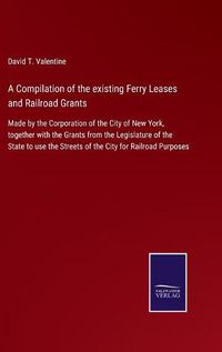 Cover image for A Compilation of the existing Ferry Leases and Railroad Grants: Made by the Corporation of the City of New York, together with the Grants from the Legislature of the State to use the Streets of the City for Railroad Purposes