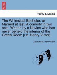 Cover image for The Whimsical Bachelor, or Married at Last. a Comedy in Two Acts. Written by a Novice Who Has Never Beheld the Interior of the Green Room [i.E. Henry Victor].