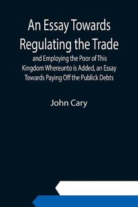 Cover image for An Essay Towards Regulating the Trade, and Employing the Poor of This Kingdom Whereunto is Added, an Essay Towards Paying Off the Publick Debts