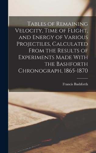 Tables of Remaining Velocity, Time of Flight, and Energy of Various Projectiles, Calculated From the Results of Experiments Made With the Bashforth Chronograph, 1865-1870