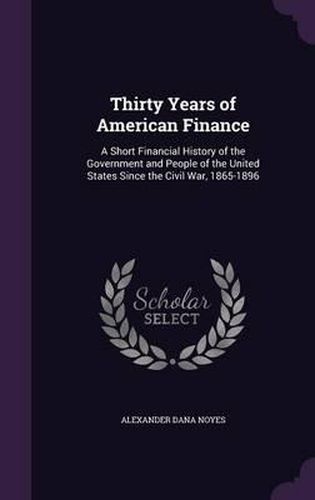 Thirty Years of American Finance: A Short Financial History of the Government and People of the United States Since the Civil War, 1865-1896