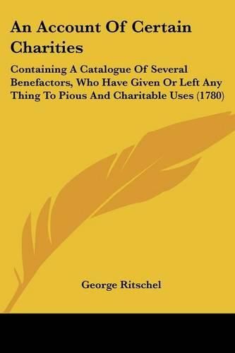 Cover image for An Account Of Certain Charities: Containing A Catalogue Of Several Benefactors, Who Have Given Or Left Any Thing To Pious And Charitable Uses (1780)