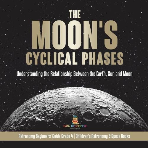 The Moon's Cyclical Phases: Understanding the Relationship Between the Earth, Sun and Moon Astronomy Beginners' Guide Grade 4 Children's Astronomy & Space Books