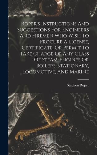 Roper's Instructions And Suggestions For Engineers And Firemen Who Wish To Procure A License, Certificate, Or Permit To Take Charge Of Any Class Of Steam-engines Or Boilers, Stationary, Locomotive, And Marine