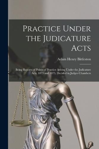 Cover image for Practice Under the Judicature Acts; Being Reports of Points of Practice Arising Under the Judicature Acts, 1873 and 1875, Decided in Judges Chambers