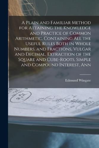 Cover image for A Plain and Familiar Method for Attaining the Knowledge and Practice of Common Arithmetic. Containing All the Useful Rules Both in Whole Numbers, and Fractions, Vulgar and Decimal, Extraction of the Square and Cube-Roots, Simple and Compound Interest, Ann