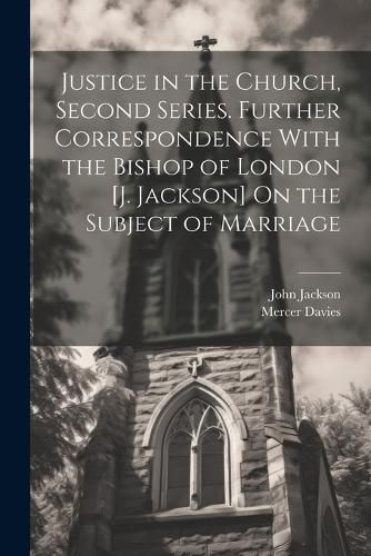 Justice in the Church, Second Series. Further Correspondence With the Bishop of London [J. Jackson] On the Subject of Marriage