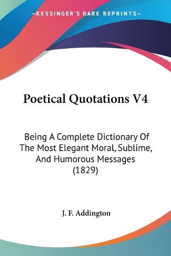 Cover image for Poetical Quotations V4: Being a Complete Dictionary of the Most Elegant Moral, Sublime, and Humorous Messages (1829)