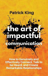 Cover image for The Art of Impactful Communication: How to Genuinely and Effectively Connect, Talk to be Heard, and Create Remarkable Relationships