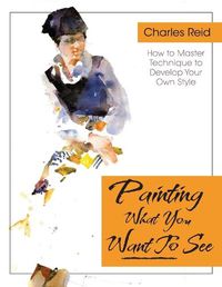 Cover image for Painting What (You Want) to See: Forty-Six Lessons, Assignments, and Painting Critiques on Watercolor and Oil