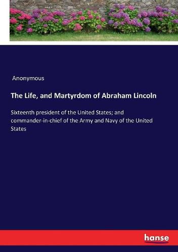 The Life, and Martyrdom of Abraham Lincoln: Sixteenth president of the United States; and commander-in-chief of the Army and Navy of the United States