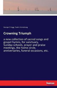 Cover image for Crowning Triumph: a new collection of sacred songs and gospel hymns, for sanctuary, Sunday-schools, prayer and praise meetings, the home circle, anniversaries, funeral occasions, etc.