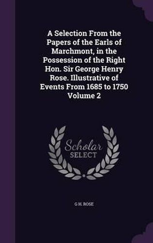 A Selection from the Papers of the Earls of Marchmont, in the Possession of the Right Hon. Sir George Henry Rose. Illustrative of Events from 1685 to 1750 Volume 2