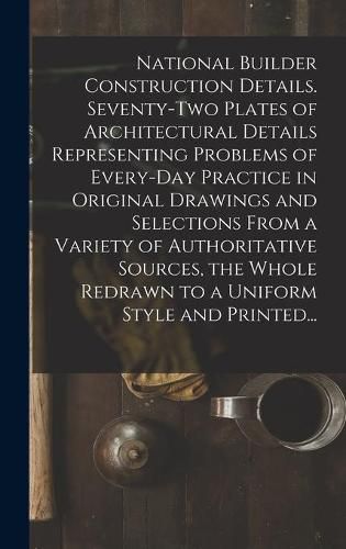 Cover image for National Builder Construction Details. Seventy-two Plates of Architectural Details Representing Problems of Every-day Practice in Original Drawings and Selections From a Variety of Authoritative Sources, the Whole Redrawn to a Uniform Style and Printed...