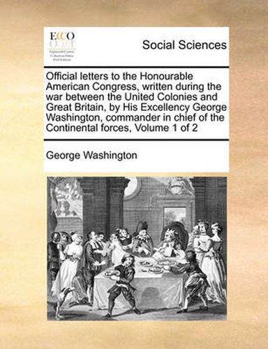 Cover image for Official Letters to the Honourable American Congress, Written During the War Between the United Colonies and Great Britain, by His Excellency George Washington, Commander in Chief of the Continental Forces, Volume 1 of 2