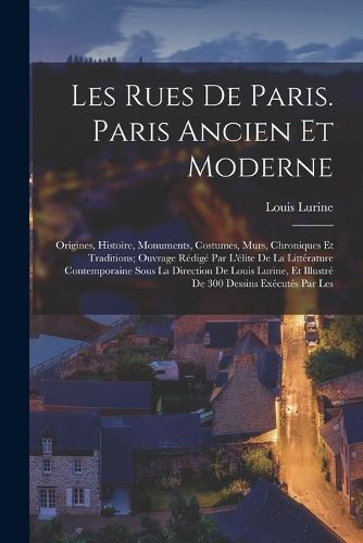 Cover image for Les rues de Paris. Paris ancien et moderne; origines, histoire, monuments, costumes, murs, chroniques et traditions; ouvrage redige par l'elite de la litterature contemporaine sous la direction de Louis Lurine, et illustre de 300 dessins executes par les