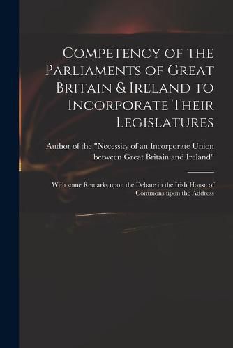 Cover image for Competency of the Parliaments of Great Britain & Ireland to Incorporate Their Legislatures: With Some Remarks Upon the Debate in the Irish House of Commons Upon the Address