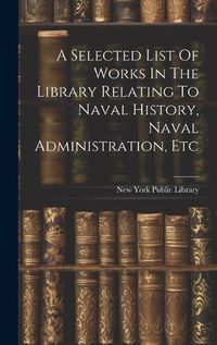 Cover image for A Selected List Of Works In The Library Relating To Naval History, Naval Administration, Etc