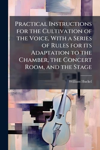 Cover image for Practical Instructions for the Cultivation of the Voice, with a Series of Rules for Its Adaptation to the Chamber, the Concert Room, and the Stage