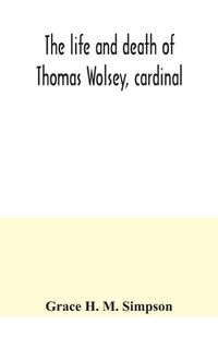 Cover image for The life and death of Thomas Wolsey, cardinal: once archbishop of York and Lord Chancellor of England