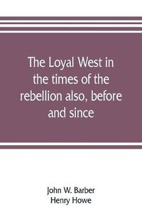 Cover image for The loyal West in the times of the rebellion also, before and since: being an encyclopedia and panorama of the western states, Pacific states and territories of the Union. Historical, geographical, and pictorial