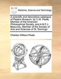 Cover image for A Scientific and Descriptive Catalogue of Peale's Museum, by C.W. Peale, Member of the American Philosophical Society, and A.M.F.J. Beauvois, Member of the Society of Arts and Sciences of St. Domingo