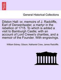 Cover image for Dilston Hall: Or, Memoirs of J. Radcliffe, Earl of Derwentwater, a Martyr in the Rebellion of 1715. to Which Is Added a Visit to Bamburgh Castle; With an Account of Lord Crewe's Charities, and a Memoir of the Founder. with Engravings.