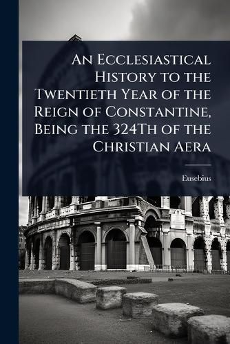 Cover image for An Ecclesiastical History to the Twentieth Year of the Reign of Constantine, Being the 324Th of the Christian Aera