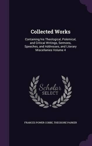 Cover image for Collected Works: Containing His Theological, Polemical, and Critical Writings, Sermons, Speeches, and Addresses, and Literary Miscellanies Volume 4