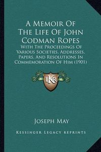 Cover image for A Memoir of the Life of John Codman Ropes: With the Proceedings of Various Societies, Addresses, Papers, and Resolutions in Commemoration of Him (1901)